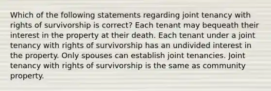 Which of the following statements regarding joint tenancy with rights of survivorship is correct? Each tenant may bequeath their interest in the property at their death. Each tenant under a joint tenancy with rights of survivorship has an undivided interest in the property. Only spouses can establish joint tenancies. Joint tenancy with rights of survivorship is the same as community property.