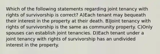 Which of the following statements regarding joint tenancy with rights of survivorship is correct? A)Each tenant may bequeath their interest in the property at their death. B)Joint tenancy with rights of survivorship is the same as community property. C)Only spouses can establish joint tenancies. D)Each tenant under a joint tenancy with rights of survivorship has an undivided interest in the property.