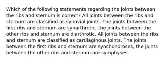 Which of the following statements regarding the joints between the ribs and sternum is correct? All joints between the ribs and sternum are classified as synovial joints. The joints between the first ribs and sternum are synarthrotic; the joints between the other ribs and sternum are diarthrotic. All joints between the ribs and sternum are classified as cartilaginous joints. The joints between the first ribs and sternum are synchondroses; the joints between the other ribs and sternum are symphyses.