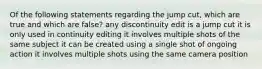 Of the following statements regarding the jump cut, which are true and which are false? any discontinuity edit is a jump cut it is only used in continuity editing it involves multiple shots of the same subject it can be created using a single shot of ongoing action it involves multiple shots using the same camera position