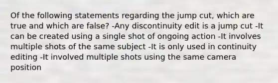 Of the following statements regarding the jump cut, which are true and which are false? -Any discontinuity edit is a jump cut -It can be created using a single shot of ongoing action -It involves multiple shots of the same subject -It is only used in continuity editing -It involved multiple shots using the same camera position