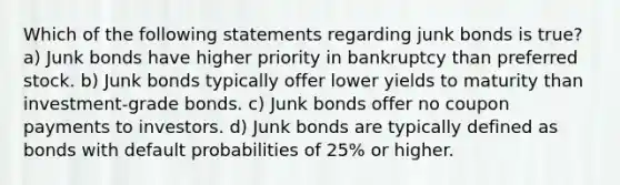 Which of the following statements regarding junk bonds is true? a) Junk bonds have higher priority in bankruptcy than preferred stock. b) Junk bonds typically offer lower yields to maturity than investment-grade bonds. c) Junk bonds offer no coupon payments to investors. d) Junk bonds are typically defined as bonds with default probabilities of 25% or higher.