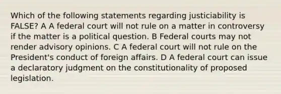 Which of the following statements regarding justiciability is FALSE? A A federal court will not rule on a matter in controversy if the matter is a political question. B Federal courts may not render advisory opinions. C A federal court will not rule on the President's conduct of foreign affairs. D A federal court can issue a declaratory judgment on the constitutionality of proposed legislation.