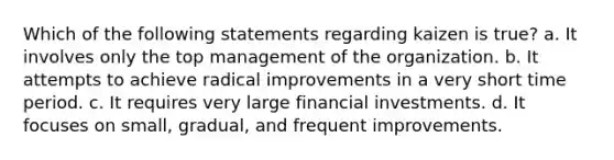 Which of the following statements regarding kaizen is true? a. It involves only the top management of the organization. b. It attempts to achieve radical improvements in a very short time period. c. It requires very large financial investments. d. It focuses on small, gradual, and frequent improvements.