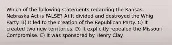 Which of the following statements regarding the Kansas-Nebraska Act is FALSE? A) It divided and destroyed the Whig Party. B) It led to the creation of the Republican Party. C) It created two new territories. D) It explicitly repealed the Missouri Compromise. E) It was sponsored by Henry Clay.