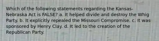 Which of the following statements regarding the Kansas-Nebraska Act is FALSE? a. It helped divide and destroy the Whig Party. b. It explicitly repealed the Missouri Compromise. c. It was sponsored by Henry Clay. d. It led to the creation of the Republican Party.