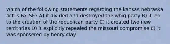 which of the following statements regarding the kansas-nebraska act is FALSE? A) it divided and destroyed the whig party B) it led to the creation of the republican party C) it created two new territories D) it explicitly repealed the missouri compromise E) it was sponsered by henry clay