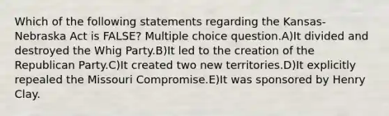 Which of the following statements regarding the Kansas-Nebraska Act is FALSE? Multiple choice question.A)It divided and destroyed the Whig Party.B)It led to the creation of the Republican Party.C)It created two new territories.D)It explicitly repealed the Missouri Compromise.E)It was sponsored by Henry Clay.