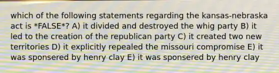 which of the following statements regarding the kansas-nebraska act is *FALSE*? A) it divided and destroyed the whig party B) it led to the creation of the republican party C) it created two new territories D) it explicitly repealed the missouri compromise E) it was sponsered by henry clay E) it was sponsered by henry clay