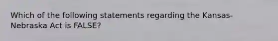 Which of the following statements regarding the Kansas-Nebraska Act is FALSE?