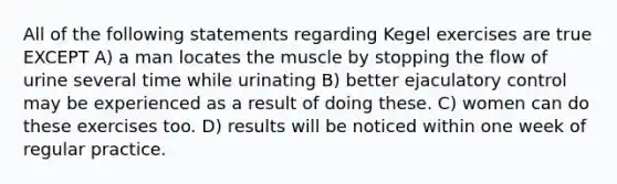 All of the following statements regarding Kegel exercises are true EXCEPT A) a man locates the muscle by stopping the flow of urine several time while urinating B) better ejaculatory control may be experienced as a result of doing these. C) women can do these exercises too. D) results will be noticed within one week of regular practice.