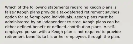 Which of the following statements regarding Keogh plans is false? Keogh plans provide a tax-deferred retirement savings option for self-employed individuals. Keogh plans must be administered by an independent trustee. Keogh plans can be either defined-benefit or defined-contribution plans. A self-employed person with a Keogh plan is not required to provide retirement benefits to his or her employees through the plan.