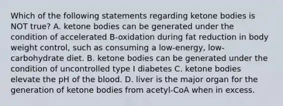 Which of the following statements regarding ketone bodies is NOT true? A. ketone bodies can be generated under the condition of accelerated B-oxidation during fat reduction in body weight control, such as consuming a low-energy, low-carbohydrate diet. B. ketone bodies can be generated under the condition of uncontrolled type I diabetes C. ketone bodies elevate the pH of the blood. D. liver is the major organ for the generation of ketone bodies from acetyl-CoA when in excess.