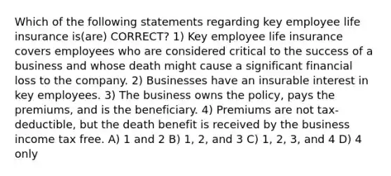 Which of the following statements regarding key employee life insurance is(are) CORRECT? 1) Key employee life insurance covers employees who are considered critical to the success of a business and whose death might cause a significant financial loss to the company. 2) Businesses have an insurable interest in key employees. 3) The business owns the policy, pays the premiums, and is the beneficiary. 4) Premiums are not tax-deductible, but the death benefit is received by the business income tax free. A) 1 and 2 B) 1, 2, and 3 C) 1, 2, 3, and 4 D) 4 only