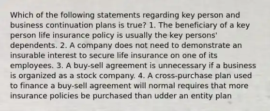 Which of the following statements regarding key person and business continuation plans is true? 1. The beneficiary of a key person life insurance policy is usually the key persons' dependents. 2. A company does not need to demonstrate an insurable interest to secure life insurance on one of its employees. 3. A buy-sell agreement is unnecessary if a business is organized as a stock company. 4. A cross-purchase plan used to finance a buy-sell agreement will normal requires that more insurance policies be purchased than udder an entity plan