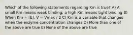 Which of the following statements regarding Km is true? A) A small Km means weak binding; a high Km means tight binding B) When Km = [E], V = Vmax / 2 C) Km is a variable that changes when the enzyme concentration changes D) More than one of the above are true E) None of the above are true