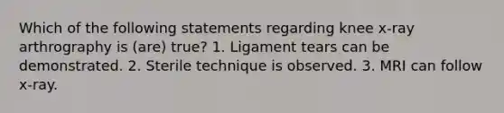 Which of the following statements regarding knee x-ray arthrography is (are) true? 1. Ligament tears can be demonstrated. 2. Sterile technique is observed. 3. MRI can follow x-ray.