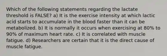 Which of the following statements regarding the lactate threshold is FALSE? a) It is the exercise intensity at which lactic acid starts to accumulate in the blood faster than it can be metabolized. b) It is normally it occurs when exercising at 80% to 90% of maximum heart rate. c) It is correlated with muscle fatigue. d) Researchers are certain that it is the direct cause of muscle fatigue.