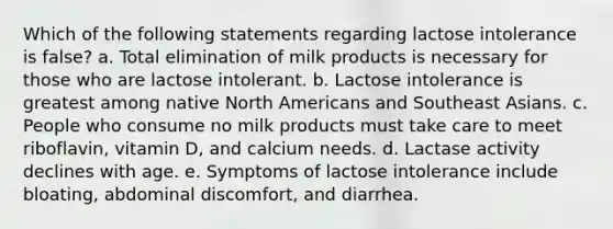 Which of the following statements regarding lactose intolerance is false? a. Total elimination of milk products is necessary for those who are lactose intolerant. b. Lactose intolerance is greatest among native North Americans and Southeast Asians. c. People who consume no milk products must take care to meet riboflavin, vitamin D, and calcium needs. d. Lactase activity declines with age. e. Symptoms of lactose intolerance include bloating, abdominal discomfort, and diarrhea.