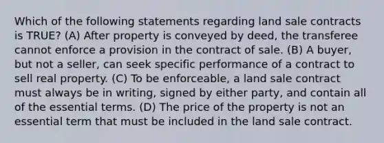 Which of the following statements regarding land sale contracts is TRUE? (A) After property is conveyed by deed, the transferee cannot enforce a provision in the contract of sale. (B) A buyer, but not a seller, can seek specific performance of a contract to sell real property. (C) To be enforceable, a land sale contract must always be in writing, signed by either party, and contain all of the essential terms. (D) The price of the property is not an essential term that must be included in the land sale contract.