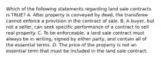 Which of the following statements regarding land sale contracts is TRUE? A. After property is conveyed by deed, the transferee cannot enforce a provision in the contract of sale. B. A buyer, but not a seller, can seek specific performance of a contract to sell real property. C. To be enforceable, a land sale contract must always be in writing, signed by either party, and contain all of the essential terms. D. The price of the property is not an essential term that must be included in the land sale contract.