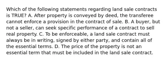 Which of the following statements regarding land sale contracts is TRUE? A. After property is conveyed by deed, the transferee cannot enforce a provision in the contract of sale. B. A buyer, but not a seller, can seek specific performance of a contract to sell real property. C. To be enforceable, a land sale contract must always be in writing, signed by either party, and contain all of the essential terms. D. The price of the property is not an essential term that must be included in the land sale contract.