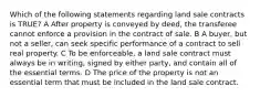 Which of the following statements regarding land sale contracts is TRUE? A After property is conveyed by deed, the transferee cannot enforce a provision in the contract of sale. B A buyer, but not a seller, can seek specific performance of a contract to sell real property. C To be enforceable, a land sale contract must always be in writing, signed by either party, and contain all of the essential terms. D The price of the property is not an essential term that must be included in the land sale contract.