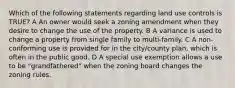 Which of the following statements regarding land use controls is TRUE? A An owner would seek a zoning amendment when they desire to change the use of the property. B A variance is used to change a property from single family to multi-family. C A non-conforming use is provided for in the city/county plan, which is often in the public good. D A special use exemption allows a use to be "grandfathered" when the zoning board changes the zoning rules.