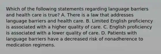 Which of the following statements regarding language barriers and health care is true? A. There is a law that addresses language barriers and health care. B. Limited English proficiency is associated with a higher quality of care. C. English proficiency is associated with a lower quality of care. D. Patients with language barriers have a decreased risk of nonadherence to medication regimens.