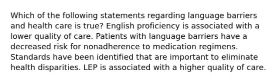 Which of the following statements regarding language barriers and health care is true? English proficiency is associated with a lower quality of care. Patients with language barriers have a decreased risk for nonadherence to medication regimens. Standards have been identified that are important to eliminate health disparities. LEP is associated with a higher quality of care.