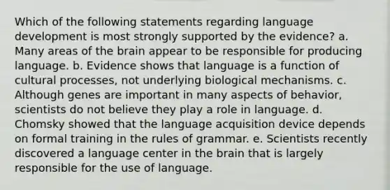 Which of the following statements regarding language development is most strongly supported by the evidence? a. ​Many areas of the brain appear to be responsible for producing language. b. ​Evidence shows that language is a function of cultural processes, not underlying biological mechanisms. c. ​Although genes are important in many aspects of behavior, scientists do not believe they play a role in language. d. ​Chomsky showed that the language acquisition device depends on formal training in the rules of grammar. e. ​Scientists recently discovered a language center in the brain that is largely responsible for the use of language.