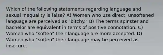 Which of the following statements regarding language and sexual inequality is false? A) Women who use direct, unsoftened language are perceived as "bitchy." B) The terms spinster and bachelor are equivalent in terms of positive connotation. C) Women who "soften" their language are more accepted. D) Women who "soften" their language may be perceived as insecure.