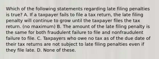 Which of the following statements regarding late filing penalties is true? A. If a taxpayer fails to file a tax return, the late filing penalty will continue to grow until the taxpayer files the tax return. (no maximum) B. The amount of the late filing penalty is the same for both fraudulent failure to file and nonfraudulent failure to file. C. Taxpayers who owe no tax as of the due date of their tax returns are not subject to late filing penalties even if they file late. D. None of these.