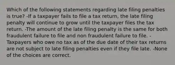 Which of the following statements regarding late filing penalties is true? -If a taxpayer fails to file a tax return, the late filing penalty will continue to grow until the taxpayer files the tax return. -The amount of the late filing penalty is the same for both fraudulent failure to file and non fraudulent failure to file. -Taxpayers who owe no tax as of the due date of their tax returns are not subject to late filing penalties even if they file late. -None of the choices are correct.