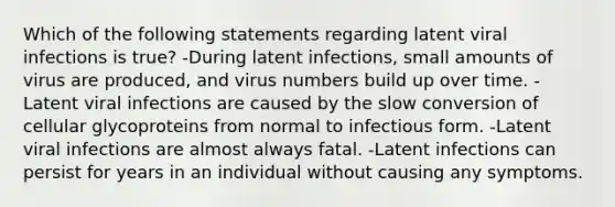 Which of the following statements regarding latent viral infections is true? -During latent infections, small amounts of virus are produced, and virus numbers build up over time. -Latent viral infections are caused by the slow conversion of cellular glycoproteins from normal to infectious form. -Latent viral infections are almost always fatal. -Latent infections can persist for years in an individual without causing any symptoms.