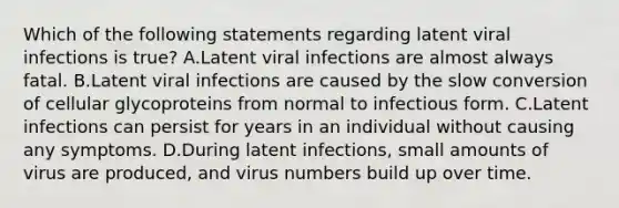 Which of the following statements regarding latent viral infections is true? A.Latent viral infections are almost always fatal. B.Latent viral infections are caused by the slow conversion of cellular glycoproteins from normal to infectious form. C.Latent infections can persist for years in an individual without causing any symptoms. D.During latent infections, small amounts of virus are produced, and virus numbers build up over time.