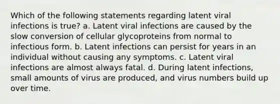 Which of the following statements regarding latent viral infections is true? a. Latent viral infections are caused by the slow conversion of cellular glycoproteins from normal to infectious form. b. Latent infections can persist for years in an individual without causing any symptoms. c. Latent viral infections are almost always fatal. d. During latent infections, small amounts of virus are produced, and virus numbers build up over time.