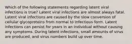 Which of the following statements regarding latent viral infections is true? Latent viral infections are almost always fatal. Latent viral infections are caused by the slow conversion of cellular glycoproteins from normal to infectious form. Latent infections can persist for years in an individual without causing any symptoms. During latent infections, small amounts of virus are produced, and virus numbers build up over time.