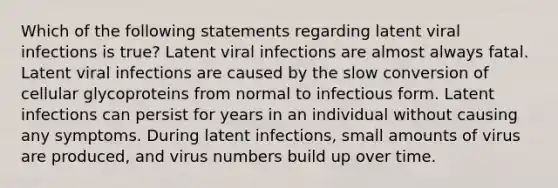 Which of the following statements regarding latent viral infections is true? Latent viral infections are almost always fatal. Latent viral infections are caused by the slow conversion of cellular glycoproteins from normal to infectious form. Latent infections can persist for years in an individual without causing any symptoms. During latent infections, small amounts of virus are produced, and virus numbers build up over time.