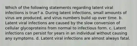 Which of the following statements regarding latent viral infections is true? a. During latent infections, small amounts of virus are produced, and virus numbers build up over time. b. Latent viral infections are caused by the slow conversion of cellular glycoproteins from normal to infectious form. c. Latent infections can persist for years in an individual without causing any symptoms. d. Latent viral infections are almost always fatal.