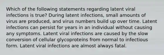 Which of the following statements regarding latent viral infections is true? During latent infections, small amounts of virus are produced, and virus numbers build up over time. Latent infections can persist for years in an individual without causing any symptoms. Latent viral infections are caused by the slow conversion of cellular glycoproteins from normal to infectious form. Latent viral infections are almost always fatal.