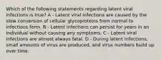 Which of the following statements regarding latent viral infections is true? A - Latent viral infections are caused by the slow conversion of cellular glycoproteins from normal to infectious form. B - Latent infections can persist for years in an individual without causing any symptoms. C - Latent viral infections are almost always fatal. D - During latent infections, small amounts of virus are produced, and virus numbers build up over time.