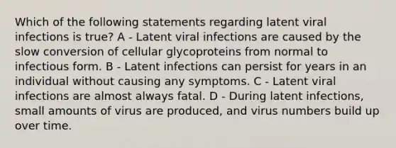 Which of the following statements regarding latent viral infections is true? A - Latent viral infections are caused by the slow conversion of cellular glycoproteins from normal to infectious form. B - Latent infections can persist for years in an individual without causing any symptoms. C - Latent viral infections are almost always fatal. D - During latent infections, small amounts of virus are produced, and virus numbers build up over time.