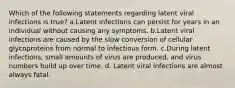 Which of the following statements regarding latent viral infections is true? a.Latent infections can persist for years in an individual without causing any symptoms. b.Latent viral infections are caused by the slow conversion of cellular glycoproteins from normal to infectious form. c.During latent infections, small amounts of virus are produced, and virus numbers build up over time. d. Latent viral infections are almost always fatal.