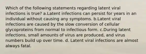 Which of the following statements regarding latent viral infections is true? a.Latent infections can persist for years in an individual without causing any symptoms. b.Latent viral infections are caused by the slow conversion of cellular glycoproteins from normal to infectious form. c.During latent infections, small amounts of virus are produced, and virus numbers build up over time. d. Latent viral infections are almost always fatal.