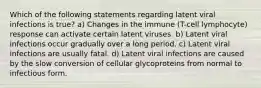 Which of the following statements regarding latent viral infections is true? a) Changes in the immune (T-cell lymphocyte) response can activate certain latent viruses. b) Latent viral infections occur gradually over a long period. c) Latent viral infections are usually fatal. d) Latent viral infections are caused by the slow conversion of cellular glycoproteins from normal to infectious form.