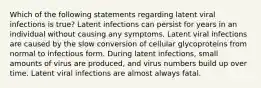 Which of the following statements regarding latent viral infections is true? Latent infections can persist for years in an individual without causing any symptoms. Latent viral infections are caused by the slow conversion of cellular glycoproteins from normal to infectious form. During latent infections, small amounts of virus are produced, and virus numbers build up over time. Latent viral infections are almost always fatal.