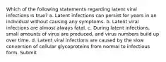 Which of the following statements regarding latent viral infections is true? a. Latent infections can persist for years in an individual without causing any symptoms. b. Latent viral infections are almost always fatal. c. During latent infections, small amounts of virus are produced, and virus numbers build up over time. d. Latent viral infections are caused by the slow conversion of cellular glycoproteins from normal to infectious form. Submit