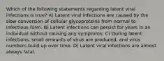 Which of the following statements regarding latent viral infections is true? A) Latent viral infections are caused by the slow conversion of cellular glycoproteins from normal to infectious form. B) Latent infections can persist for years in an individual without causing any symptoms. C) During latent infections, small amounts of virus are produced, and virus numbers build up over time. D) Latent viral infections are almost always fatal.