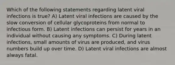 Which of the following statements regarding latent viral infections is true? A) Latent viral infections are caused by the slow conversion of cellular glycoproteins from normal to infectious form. B) Latent infections can persist for years in an individual without causing any symptoms. C) During latent infections, small amounts of virus are produced, and virus numbers build up over time. D) Latent viral infections are almost always fatal.